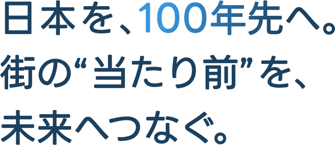 日本を、100年先へ。街の当たり前を、未来へつなぐ。